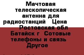 Мачтовая телескопическая антенна для радиостанций › Цена ­ 4 000 - Ростовская обл., Батайск г. Сотовые телефоны и связь » Другое   